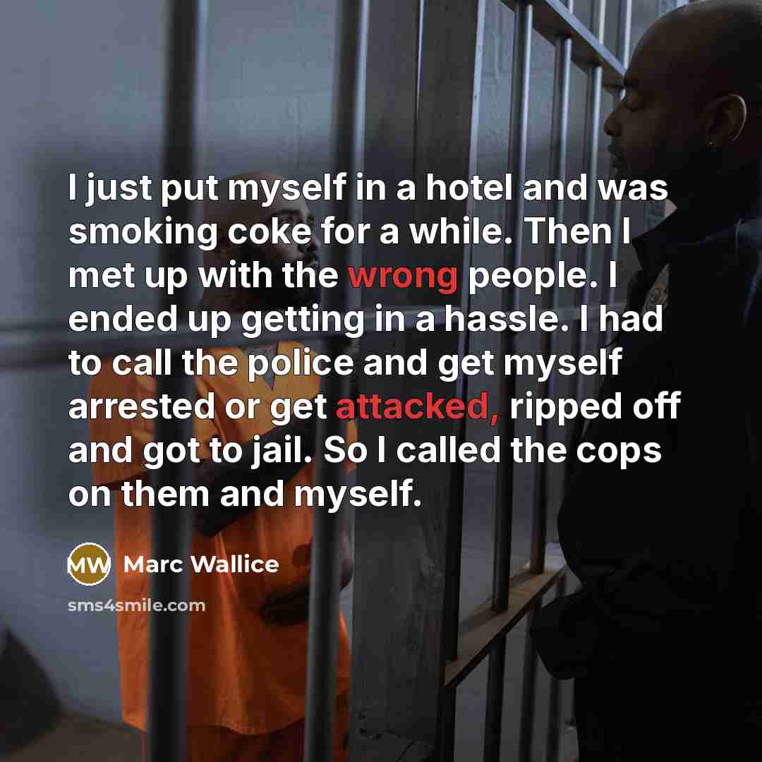 “I just put myself in a hotel and was smoking coke for a while. Then I met up with the wrong people. I ended up getting in a hassle. I had to call the police and get myself arrested or get attacked, ripped off and got to jail. So I called the cops on them and myself.” quote by Marc Wallice
