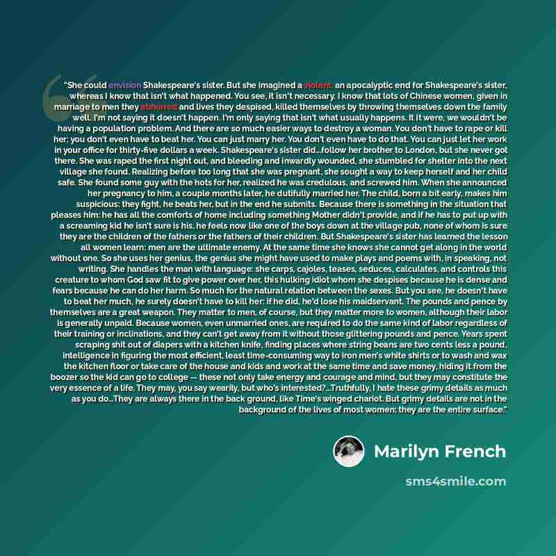 “She could envision Shakespeare's sister. But she imagined a violent, an apocalyptic end for Shakespeare's sister, whereas I know that isn't what happened. You see, it isn't necessary. I know that lots of Chinese women, given in marriage to men they abhorred and lives they despised, killed…” quote by Marilyn French