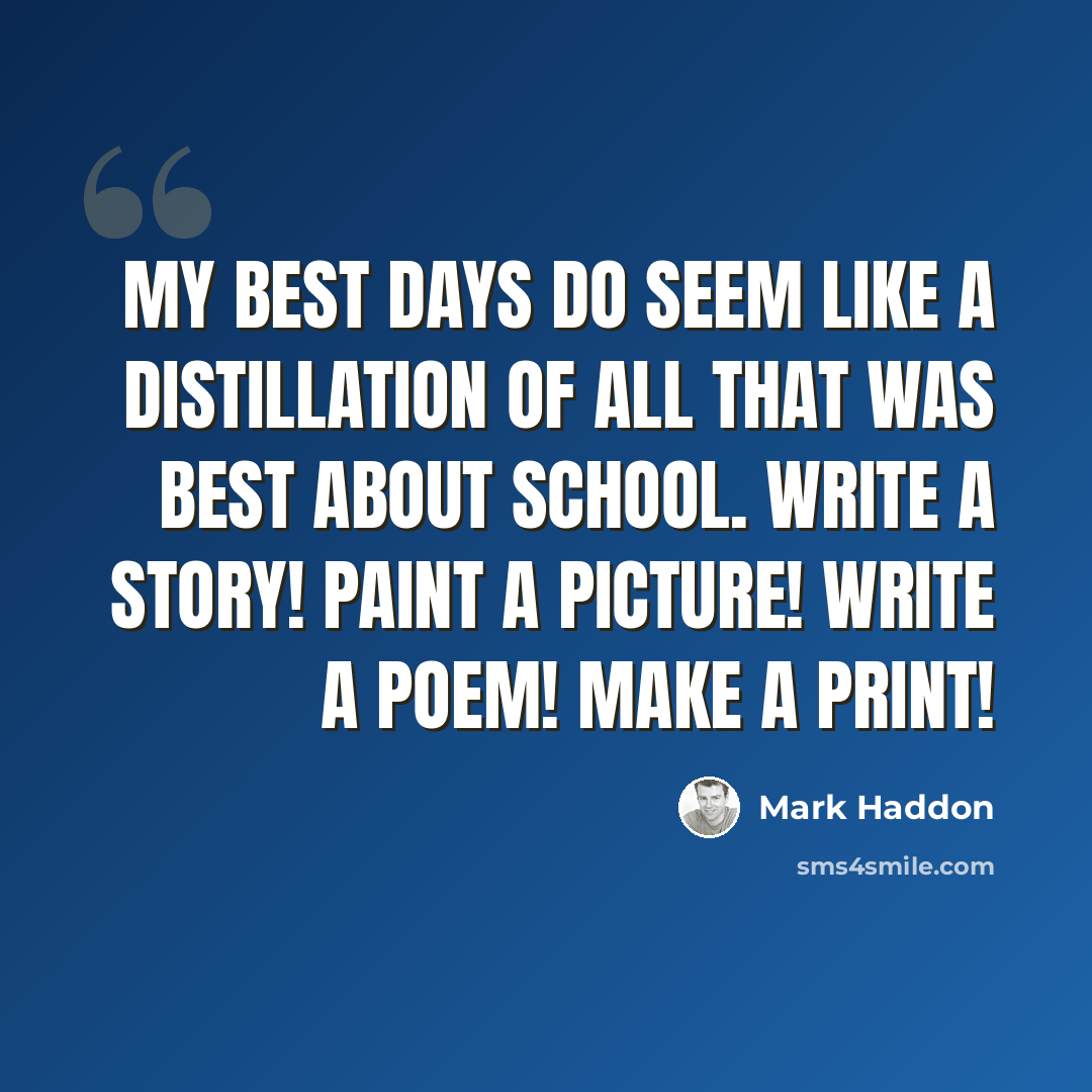 “My best days do seem like a distillation of all that was best about school. Write a story! Paint a picture! Write a poem! Make a print!” quote by Mark Haddon