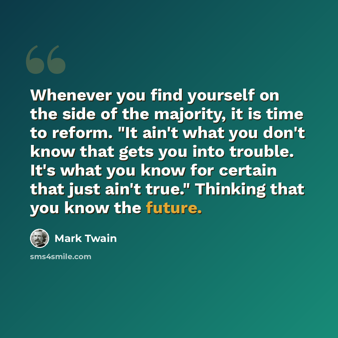 “Whenever you find yourself on the side of the majority, it is time to reform. "It ain't what you don't know that gets you into trouble. It's what you know for certain that just ain't true." Thinking that you know the future.” quote by Mark Twain