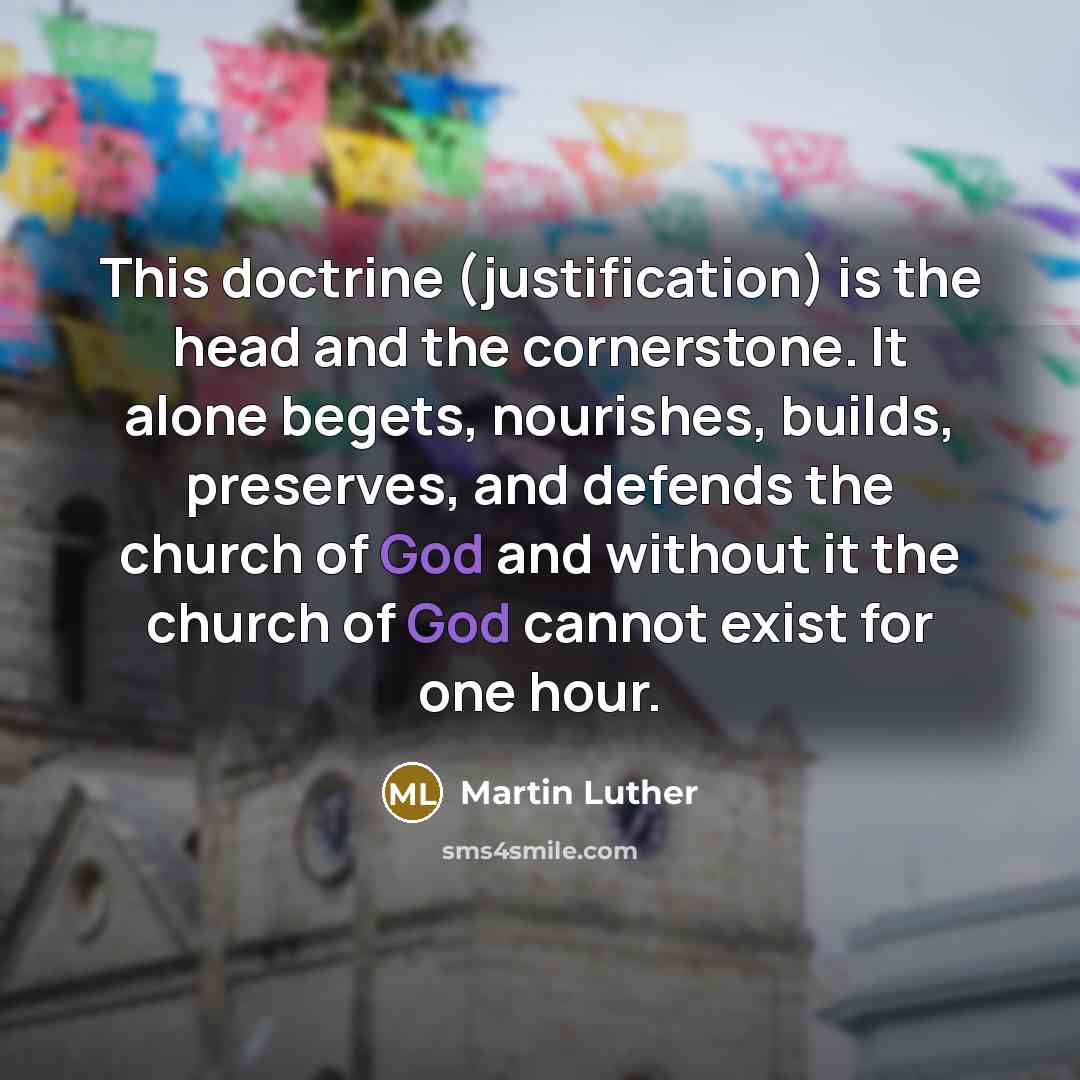 “This doctrine (justification) is the head and the cornerstone. It alone begets, nourishes, builds, preserves, and defends the church of God and without it the church of God cannot exist for one hour.” quote by Martin Luther