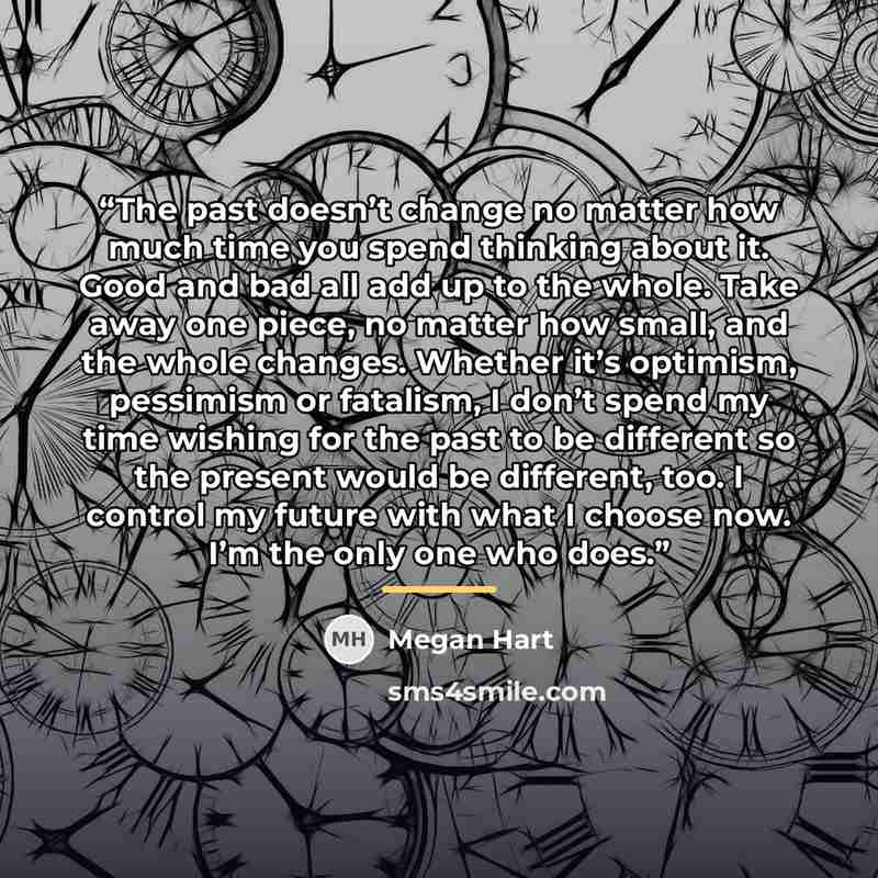 “The past doesn’t change no matter how much time you spend thinking about it. Good and bad all add up to the whole. Take away one piece, no matter how small, and the whole changes. Whether it’s optimism, pessimism or fatalism, I don’t spend my time wishing for the past to be different so the…” quote by Megan Hart