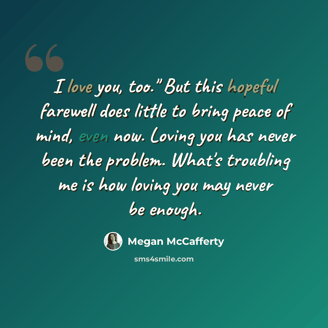 “I love you, too." But this hopeful farewell does little to bring peace of mind, even now. Loving you has never been the problem. What's troubling me is how loving you may never be enough.” quote by Megan McCafferty