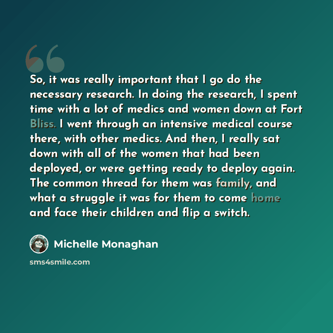 “So, it was really important that I go do the necessary research. In doing the research, I spent time with a lot of medics and women down at Fort Bliss. I went through an intensive medical course there, with other medics. And then, I really sat down with all of the women that had been deployed, or…” quote by Michelle Monaghan