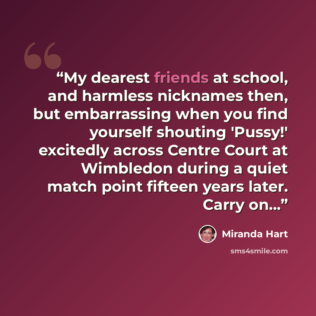 “My dearest friends at school, and harmless nicknames then, but embarrassing when you find yourself shouting 'Pussy!' excitedly across Centre Court at Wimbledon during a quiet match point fifteen years later. Carry on…” quote by Miranda Hart