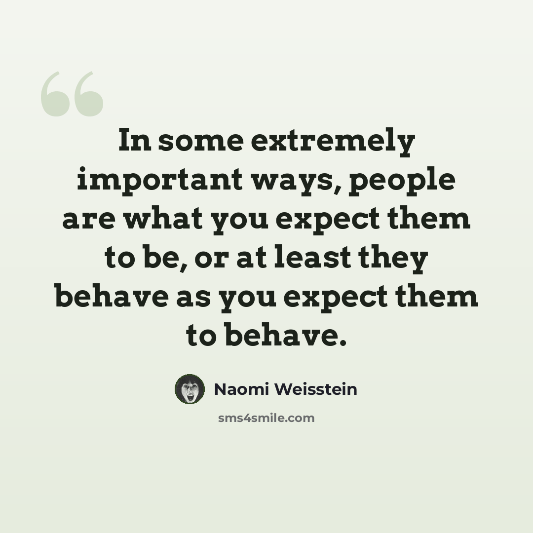 “In some extremely important ways, people are what you expect them to be, or at least they behave as you expect them to behave.” quote by Naomi Weisstein