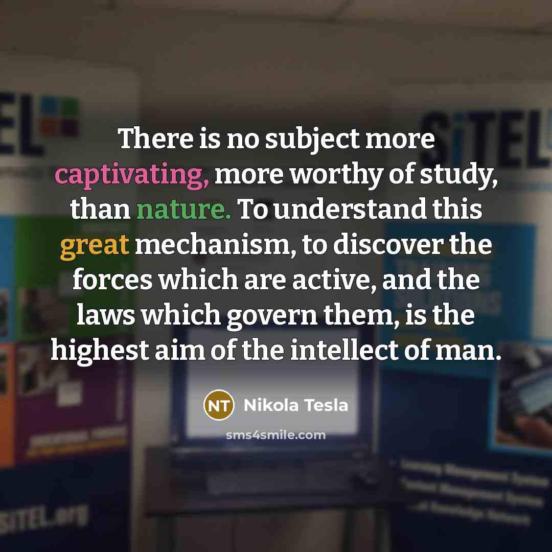 “There is no subject more captivating, more worthy of study, than nature. To understand this great mechanism, to discover the forces which are active, and the laws which govern them, is the highest aim of the intellect of man.” quote by Nikola Tesla