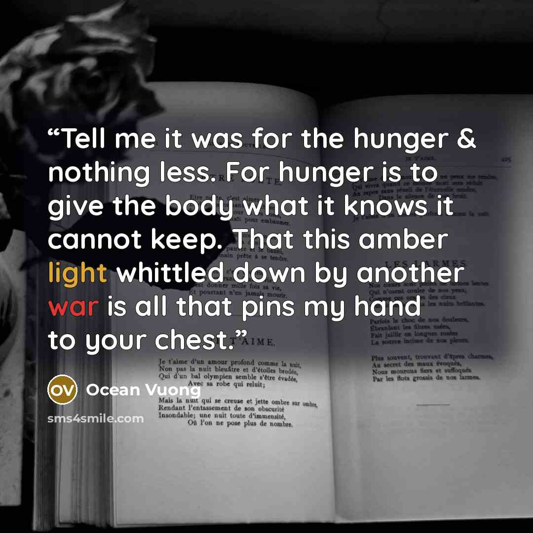 “Tell me it was for the hunger & nothing less. For hunger is to give the body what it knows it cannot keep. That this amber light whittled down by another war is all that pins my hand to your chest.” quote by Ocean Vuong
