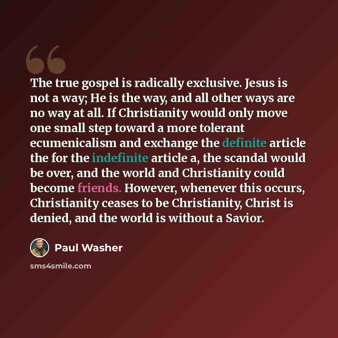 “The true gospel is radically exclusive. Jesus is not a way; He is the way, and all other ways are no way at all. If Christianity would only move one small step toward a more tolerant ecumenicalism and exchange the definite article the for the indefinite article a, the scandal would be over, and…” quote by Paul Washer