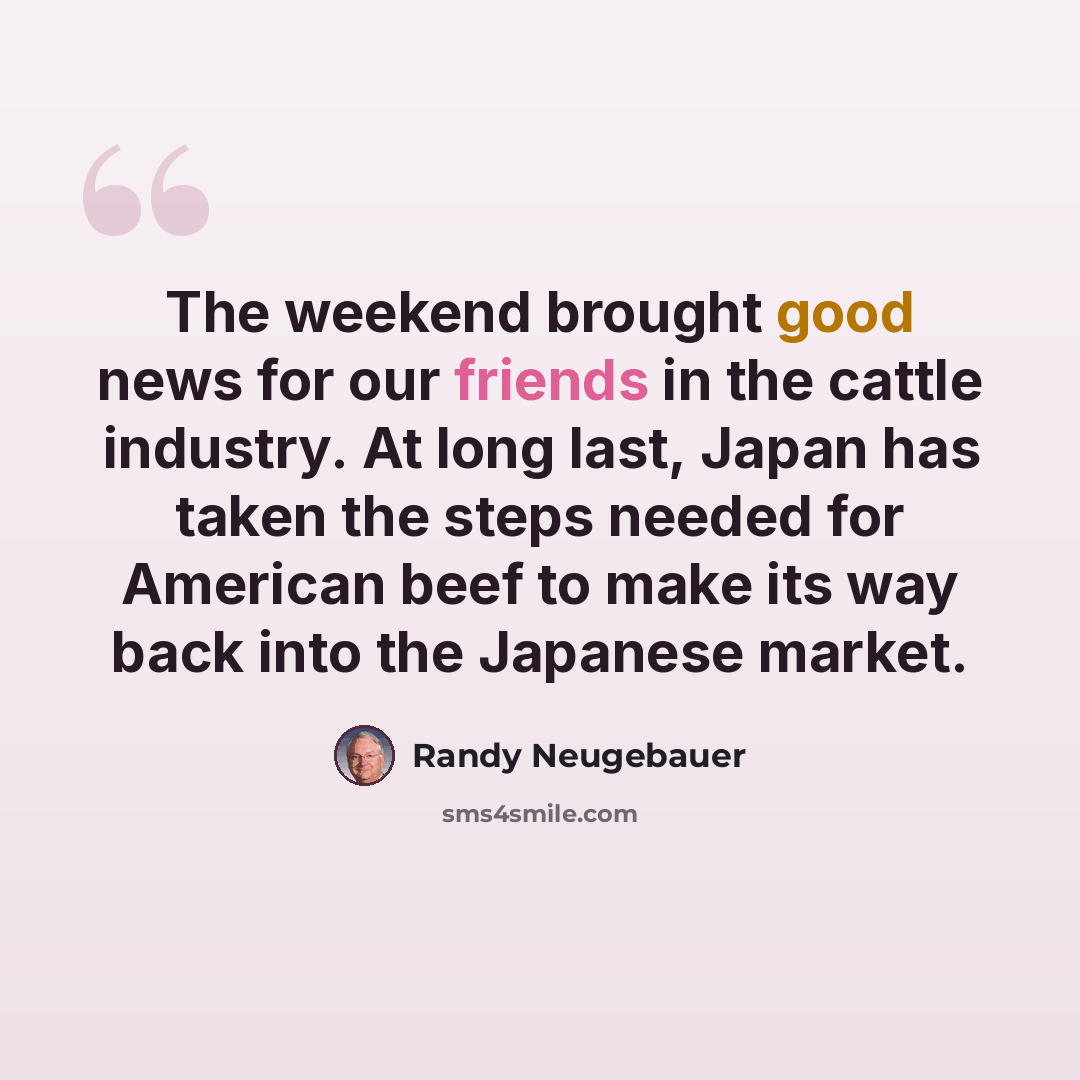 “The weekend brought good news for our friends in the cattle industry. At long last, Japan has taken the steps needed for American beef to make its way back into the Japanese market.” quote by Randy Neugebauer
