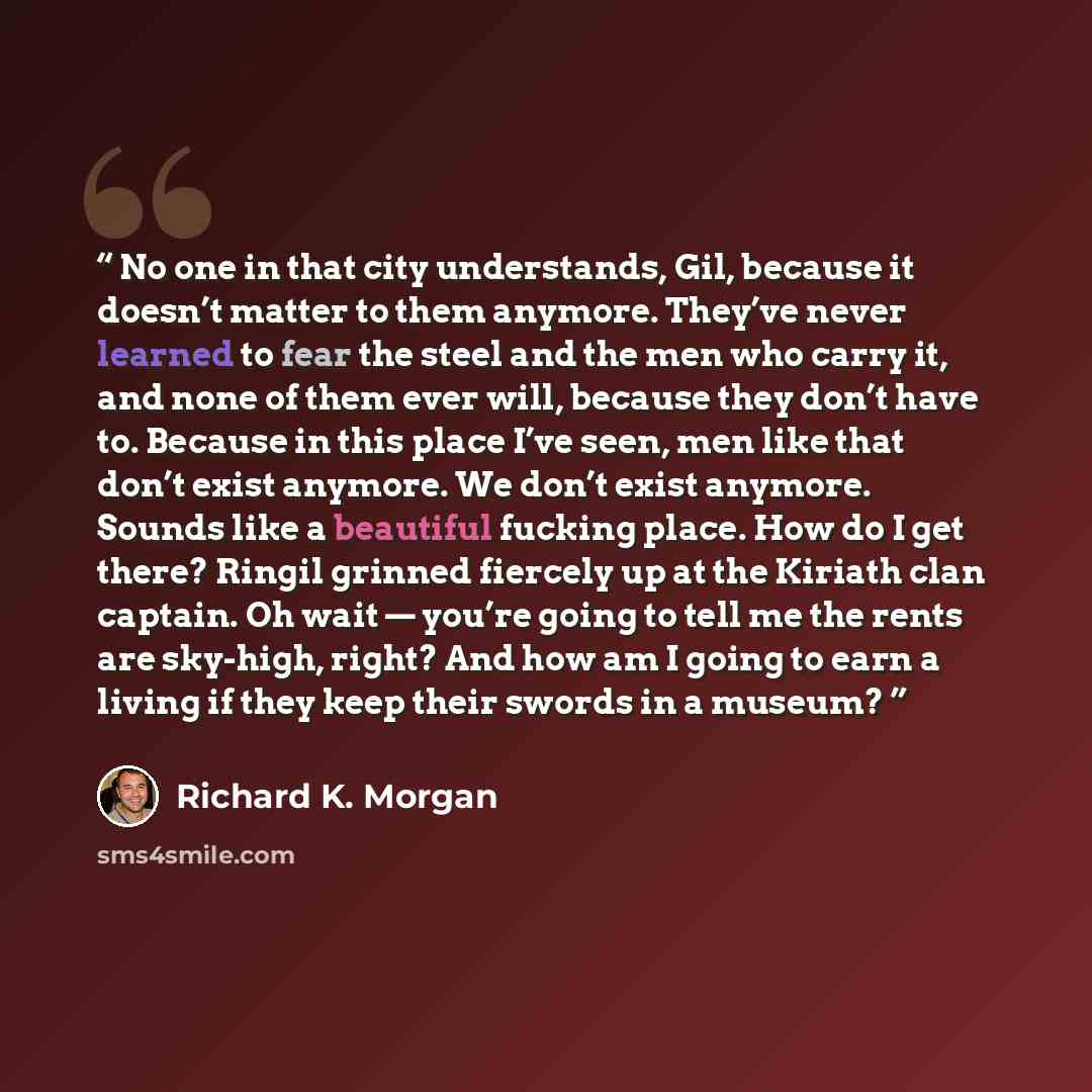“No one in that city understands, Gil, because it doesn’t matter to them anymore. They’ve never learned to fear the steel and the men who carry it, and none of them ever will, because they don’t have to. Because in this place I’ve seen, men like that don’t exist anymore. We don’t exist anymore…” quote by Richard K. Morgan