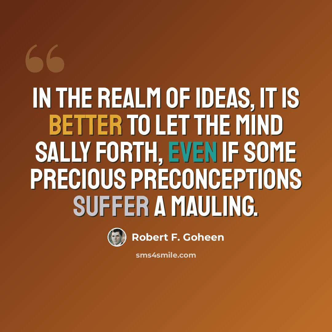 “In the realm of ideas, it is better to let the mind sally forth, even if some precious preconceptions suffer a mauling.” quote by Robert F. Goheen
