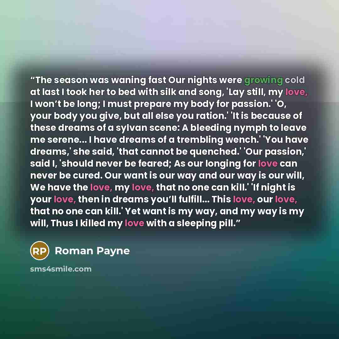 “The season was waning fast Our nights were growing cold at last I took her to bed with silk and song, 'Lay still, my love, I won’t be long; I must prepare my body for passion.' 'O, your body you give, but all else you ration.' 'It is because of these dreams of a sylvan scene: A bleeding nymph to…” quote by Roman Payne