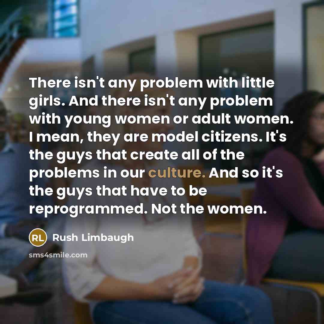 “There isn't any problem with little girls. And there isn't any problem with young women or adult women. I mean, they are model citizens. It's the guys that create all of the problems in our culture. And so it's the guys that have to be reprogrammed. Not the women.” quote by Rush Limbaugh