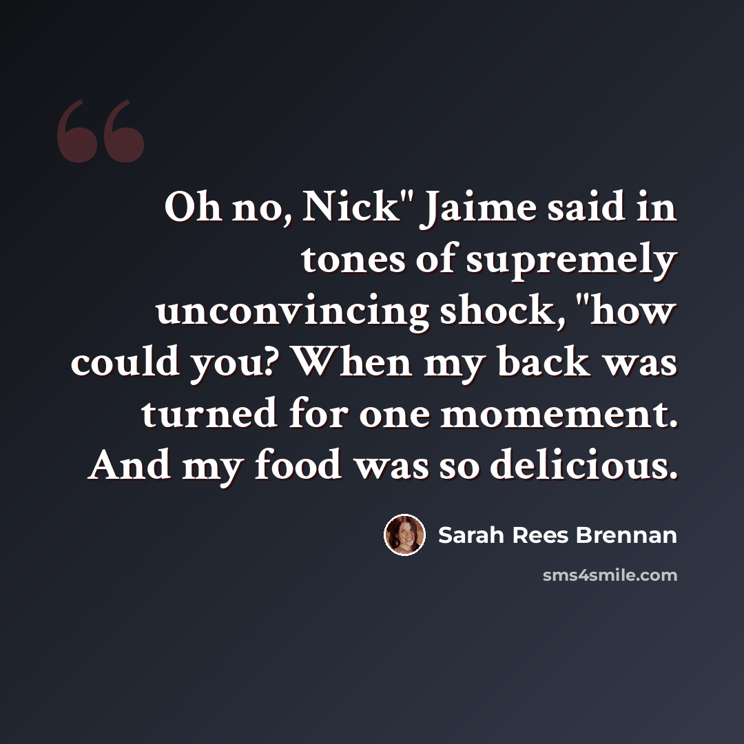“Oh no, Nick" Jaime said in tones of supremely unconvincing shock, "how could you? When my back was turned for one momement. And my food was so delicious.” quote by Sarah Rees Brennan