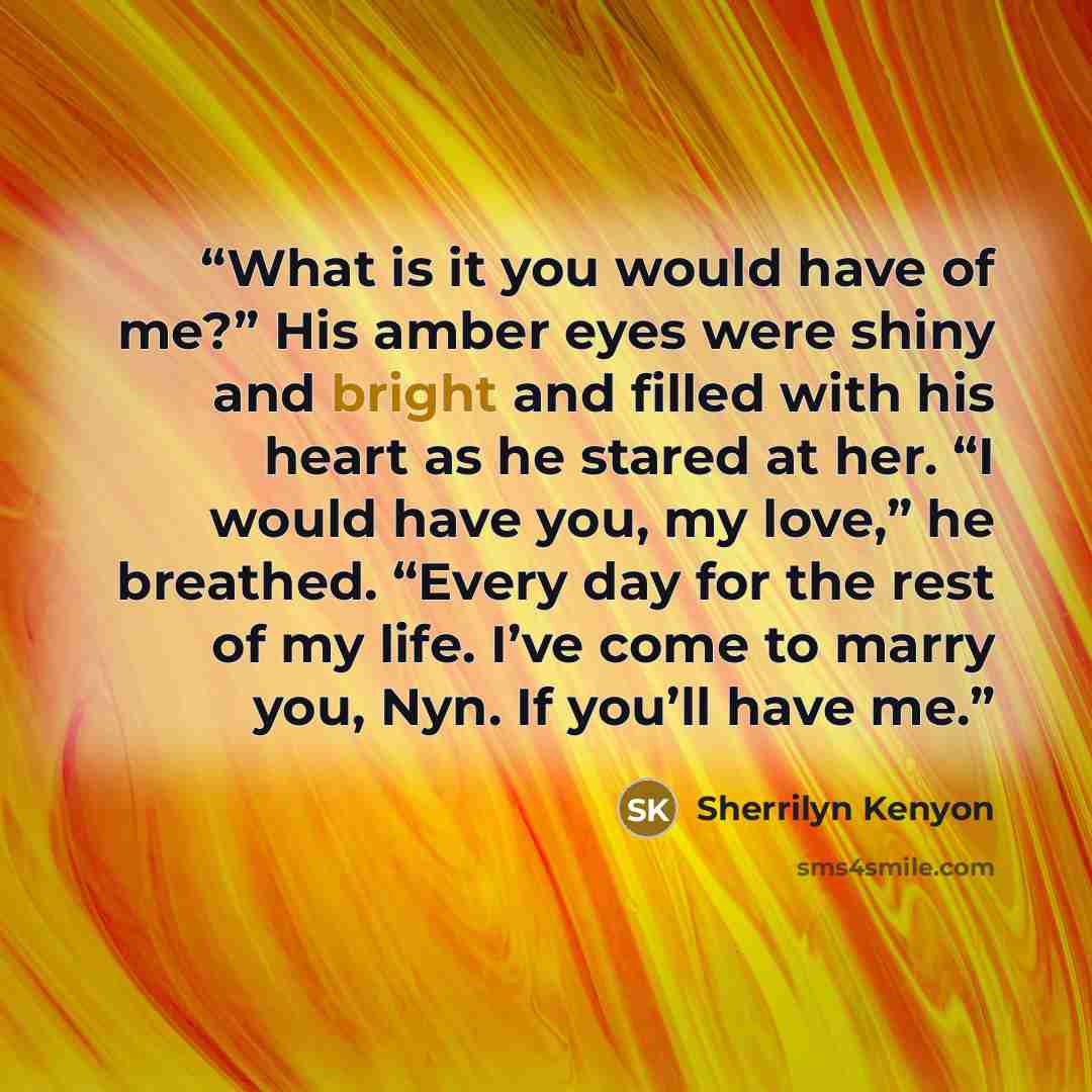 “What is it you would have of me?” His amber eyes were shiny and bright and filled with his heart as he stared at her. “I would have you, my love,” he breathed. “Every day for the rest of my life. I’ve come to marry you, Nyn. If you’ll have me.” quote by Sherrilyn Kenyon