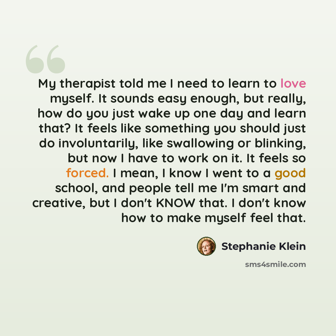 “My therapist told me I need to learn to love myself. It sounds easy enough, but really, how do you just wake up one day and learn that? It feels like something you should just do involuntarily, like swallowing or blinking, but now I have to work on it. It feels so forced. I mean, I know I went to…” quote by Stephanie Klein