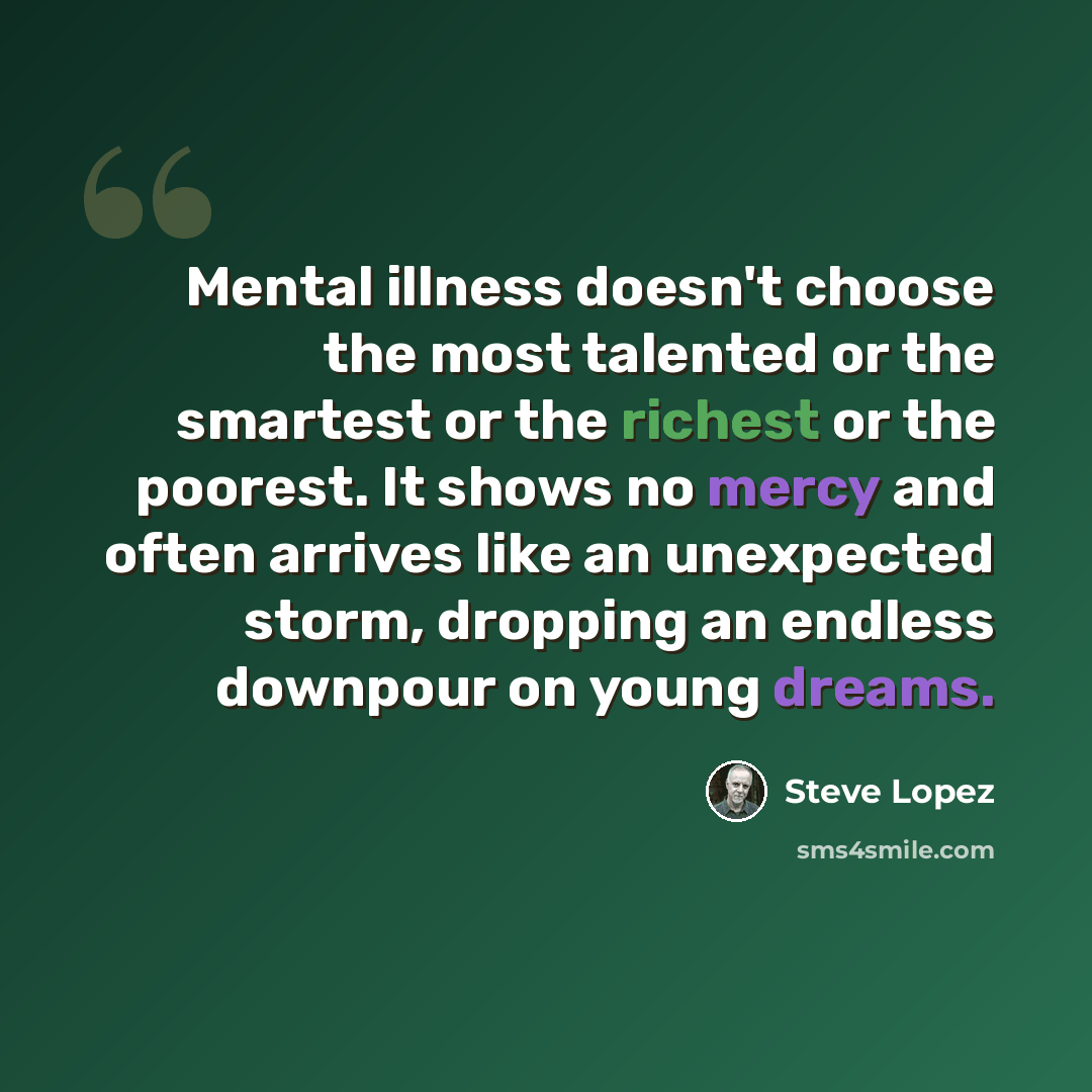 “Mental illness doesn't choose the most talented or the smartest or the richest or the poorest. It shows no mercy and often arrives like an unexpected storm, dropping an endless downpour on young dreams.” quote by Steve Lopez