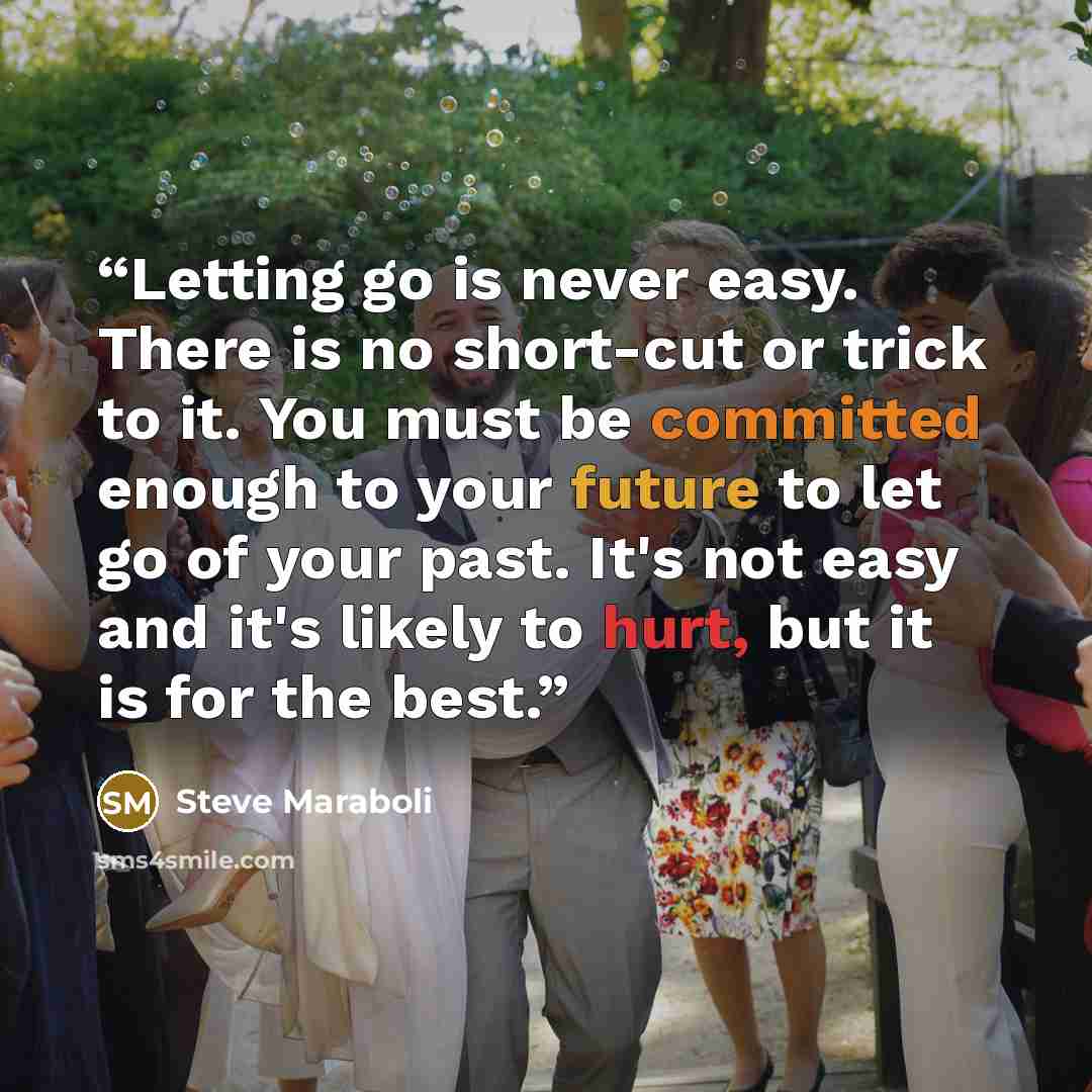 “Letting go is never easy. There is no short-cut or trick to it. You must be committed enough to your future to let go of your past. It's not easy and it's likely to hurt, but it is for the best.” quote by Steve Maraboli