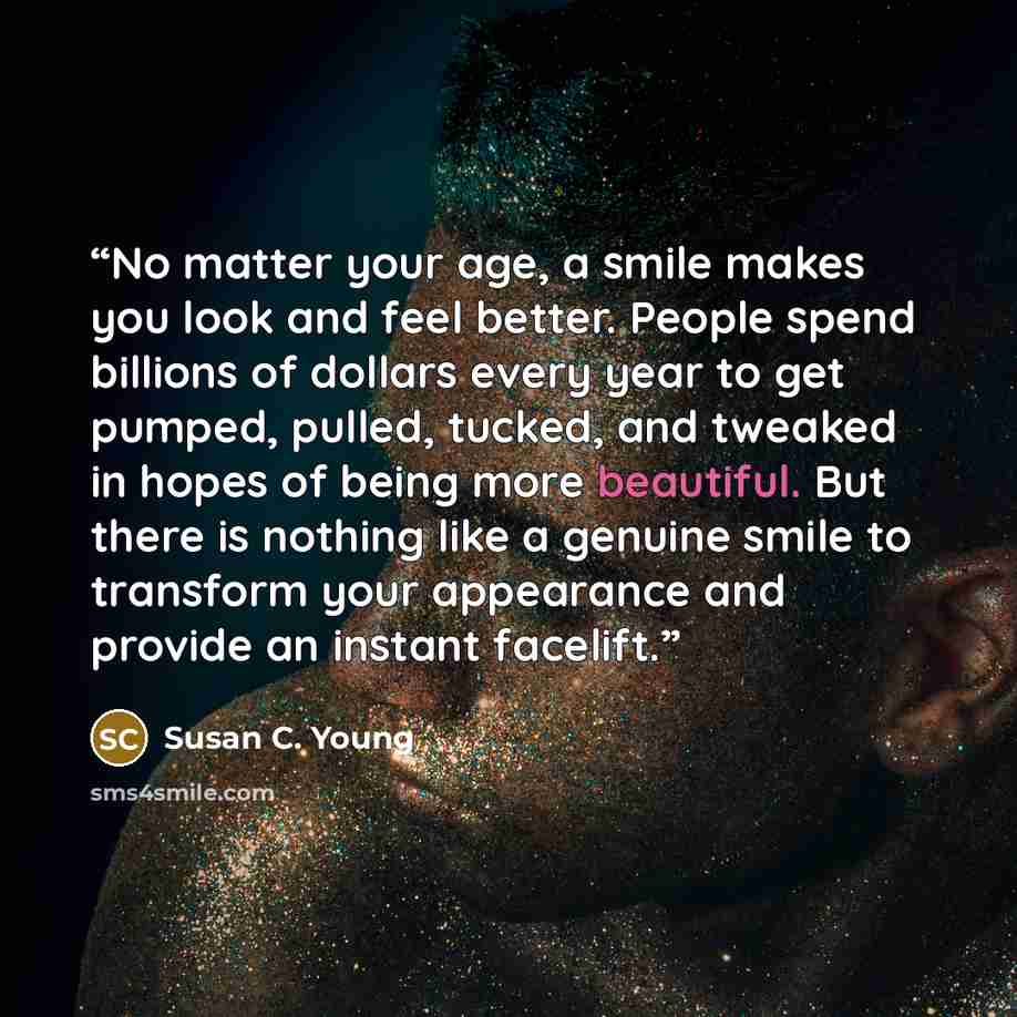 “No matter your age, a smile makes you look and feel better. People spend billions of dollars every year to get pumped, pulled, tucked, and tweaked in hopes of being more beautiful. But there is nothing like a genuine smile to transform your appearance and provide an instant facelift.” quote by Susan C. Young
