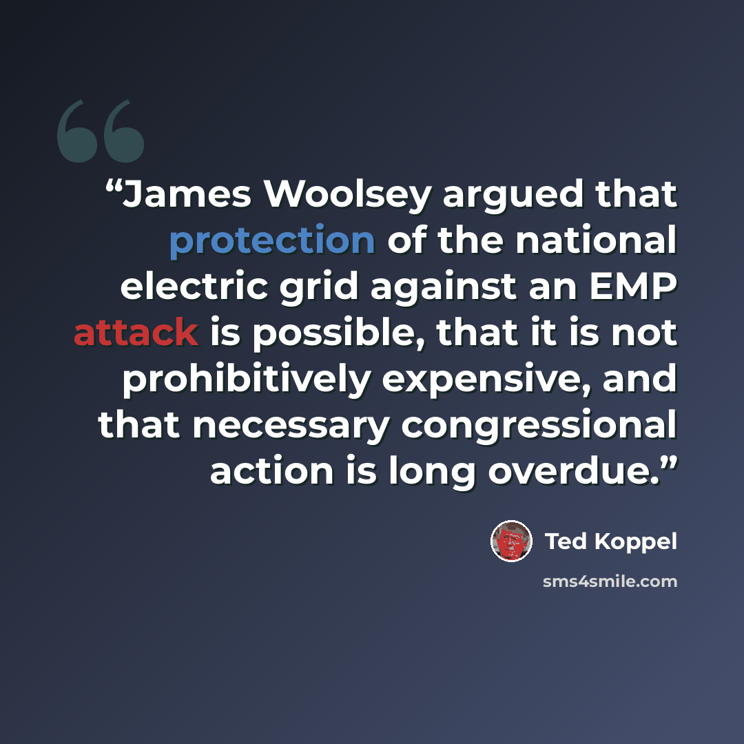 “James Woolsey argued that protection of the national electric grid against an EMP attack is possible, that it is not prohibitively expensive, and that necessary congressional action is long overdue.” quote by Ted Koppel