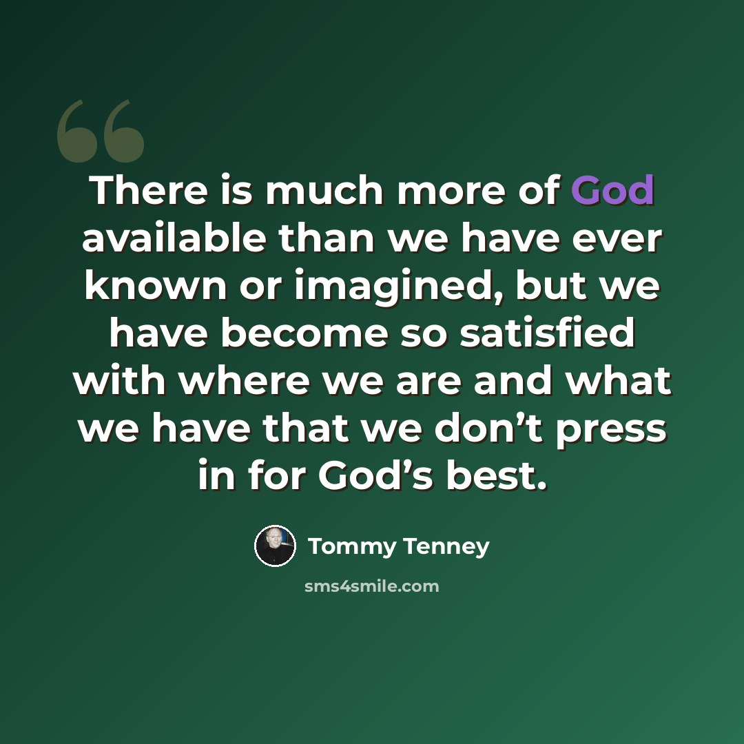 “There is much more of God available than we have ever known or imagined, but we have become so satisfied with where we are and what we have that we don’t press in for God’s best.” quote by Tommy Tenney