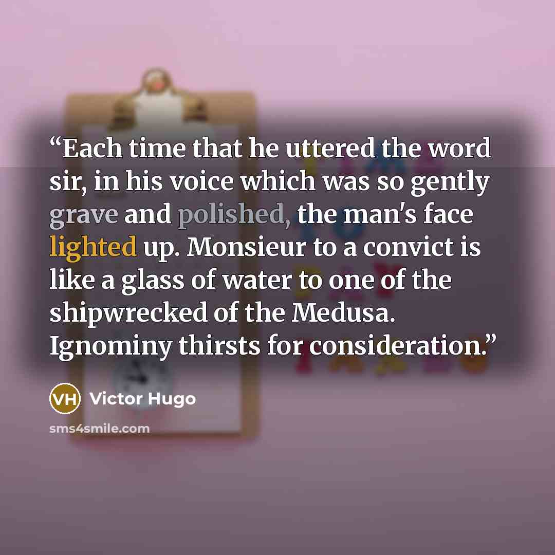 “Each time that he uttered the word sir, in his voice which was so gently grave and polished, the man's face lighted up. Monsieur to a convict is like a glass of water to one of the shipwrecked of the Medusa. Ignominy thirsts for consideration.” quote by Victor Hugo