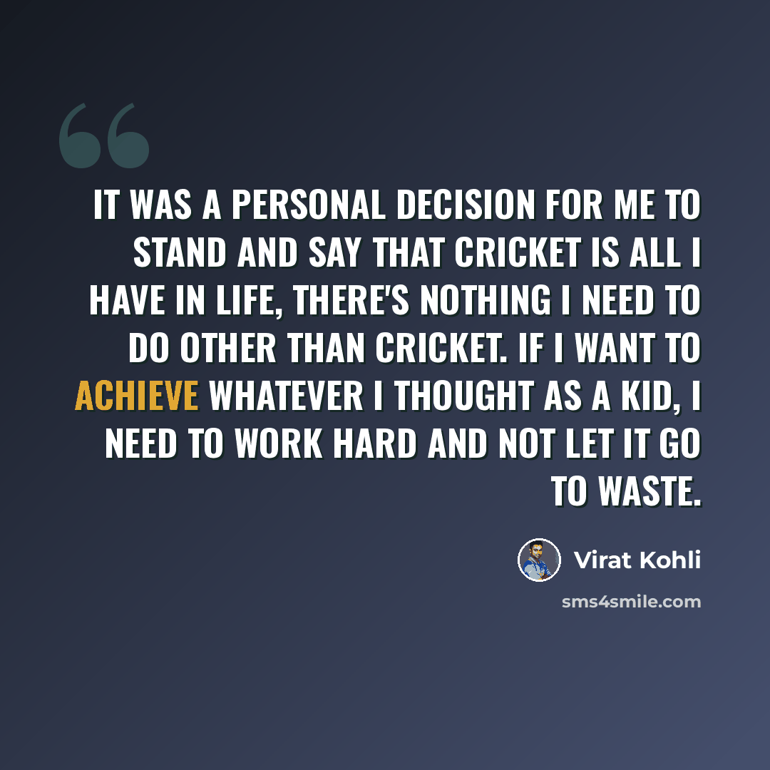 “It was a personal decision for me to stand and say that cricket is all I have in life, there's nothing I need to do other than cricket. If I want to achieve whatever I thought as a kid, I need to work hard and not let it go to waste.” quote by Virat Kohli