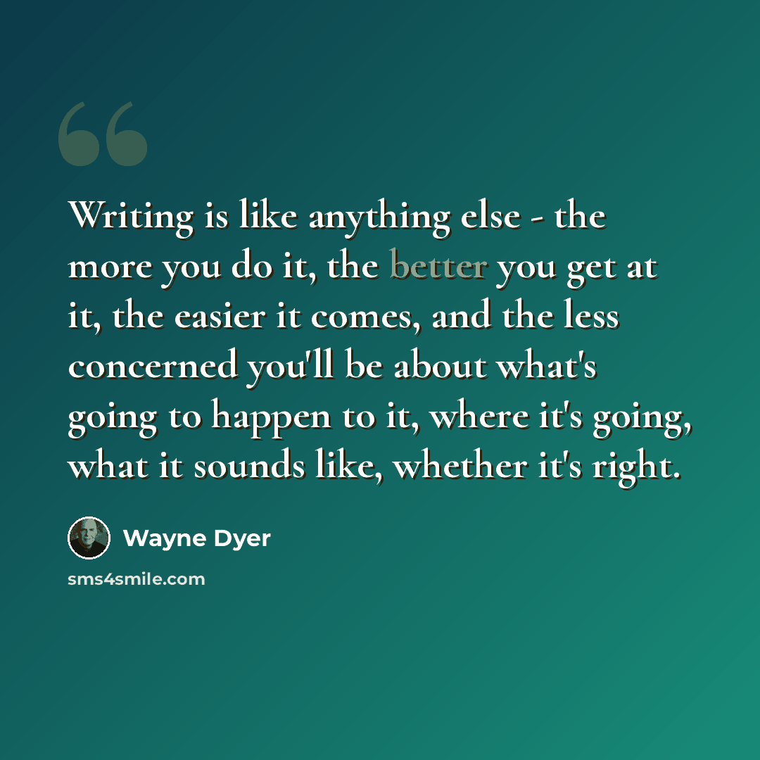 “Writing is like anything else - the more you do it, the better you get at it, the easier it comes, and the less concerned you'll be about what's going to happen to it, where it's going, what it sounds like, whether it's right.” quote by Wayne Dyer