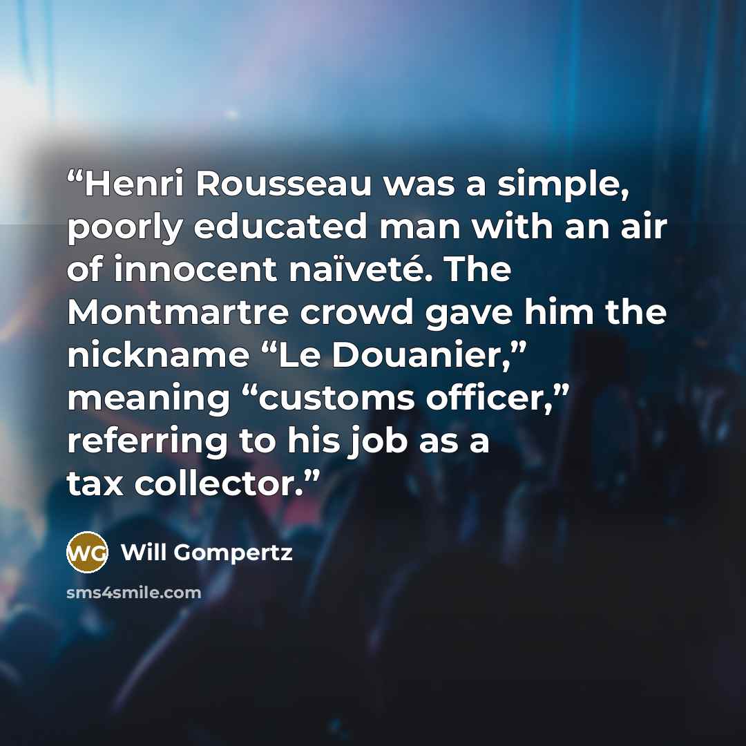 “Henri Rousseau was a simple, poorly educated man with an air of innocent naïveté. The Montmartre crowd gave him the nickname “Le Douanier,” meaning “customs officer,” referring to his job as a tax collector.” quote by Will Gompertz