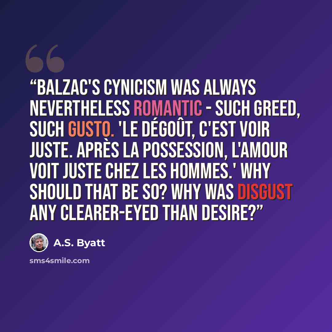 “Balzac's cynicism was always nevertheless romantic - such greed, such gusto. 'Le dégoût, c'est voir juste. Après la possession, l'amour voit juste chez les hommes.' Why should that be so? Why was disgust any clearer-eyed than desire?” quote by A.S. Byatt