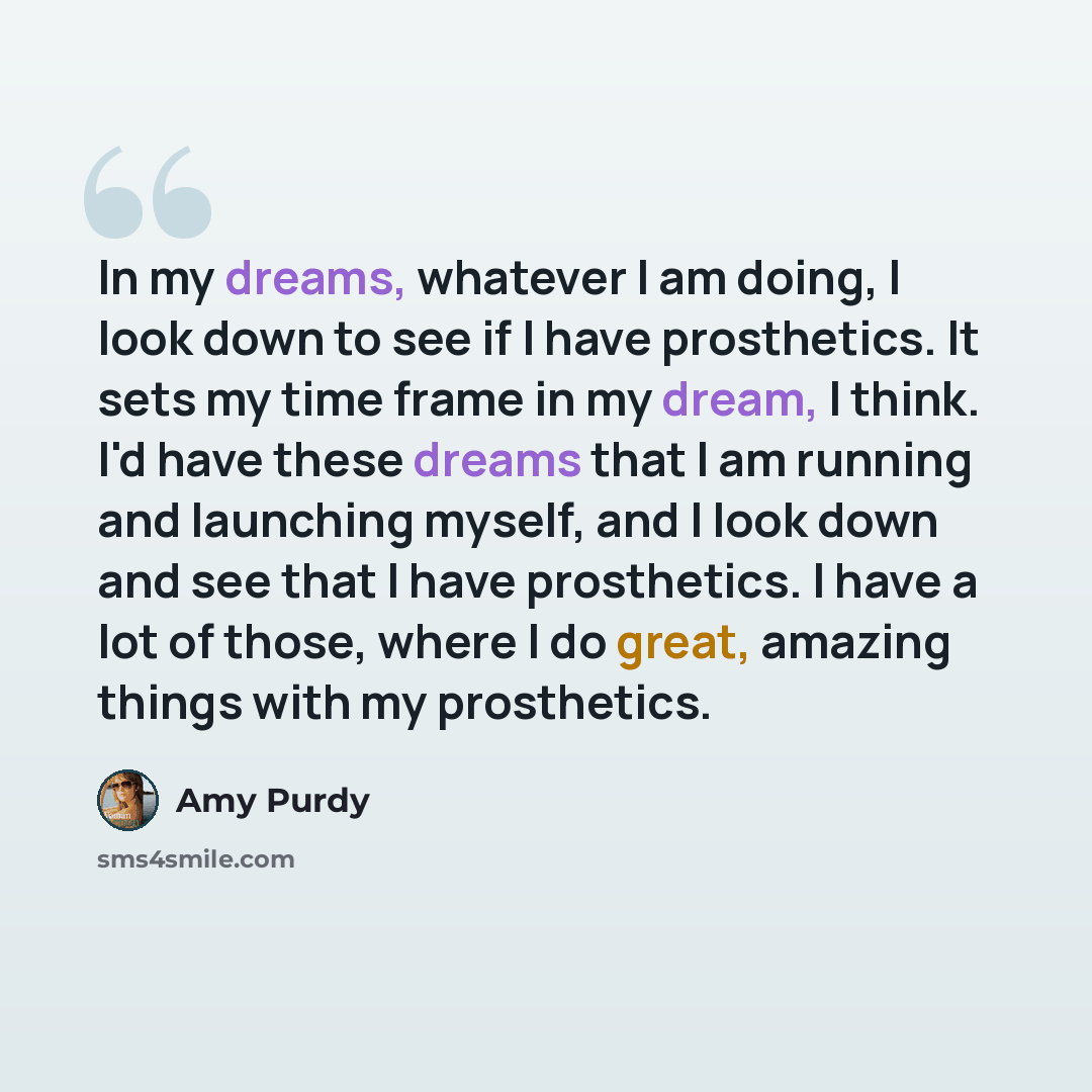 “In my dreams, whatever I am doing, I look down to see if I have prosthetics. It sets my time frame in my dream, I think. I'd have these dreams that I am running and launching myself, and I look down and see that I have prosthetics. I have a lot of those, where I do great, amazing things with my…” quote by Amy Purdy