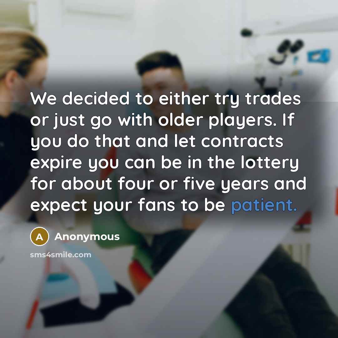 “We decided to either try trades or just go with older players. If you do that and let contracts expire you can be in the lottery for about four or five years and expect your fans to be patient.” quote by Anonymous