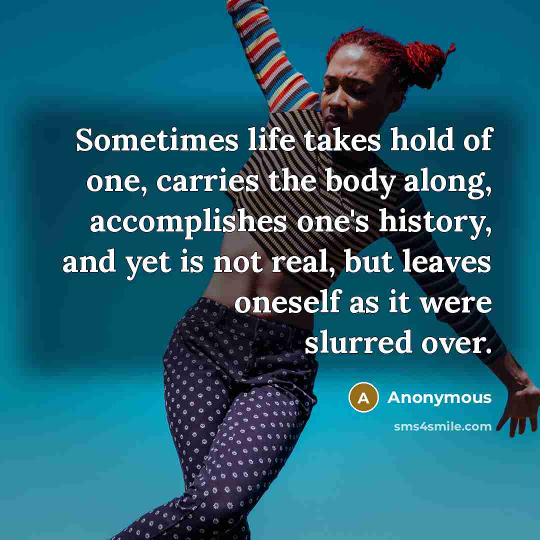“Sometimes life takes hold of one, carries the body along, accomplishes one's history, and yet is not real, but leaves oneself as it were slurred over.” quote by Anonymous