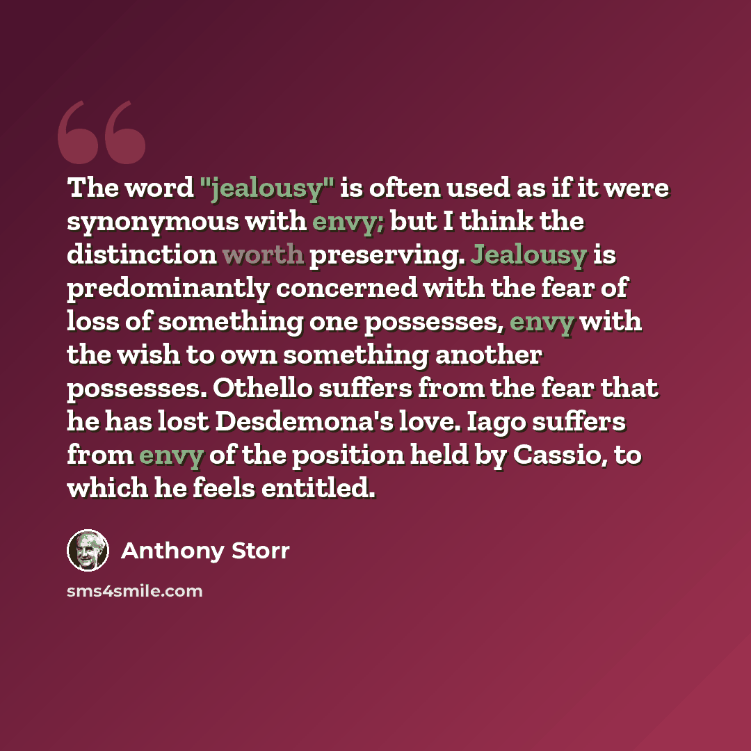 “The word "jealousy" is often used as if it were synonymous with envy; but I think the distinction worth preserving. Jealousy is predominantly concerned with the fear of loss of something one possesses, envy with the wish to own something another possesses. Othello suffers from the fear that he has…” quote by Anthony Storr