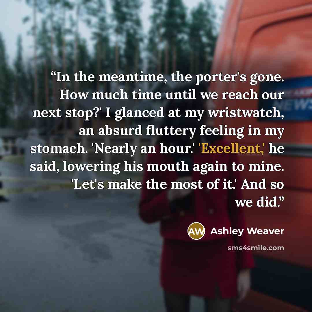 “In the meantime, the porter's gone. How much time until we reach our next stop?' I glanced at my wristwatch, an absurd fluttery feeling in my stomach. 'Nearly an hour.' 'Excellent,' he said, lowering his mouth again to mine. 'Let's make the most of it.' And so we did.” quote by Ashley Weaver