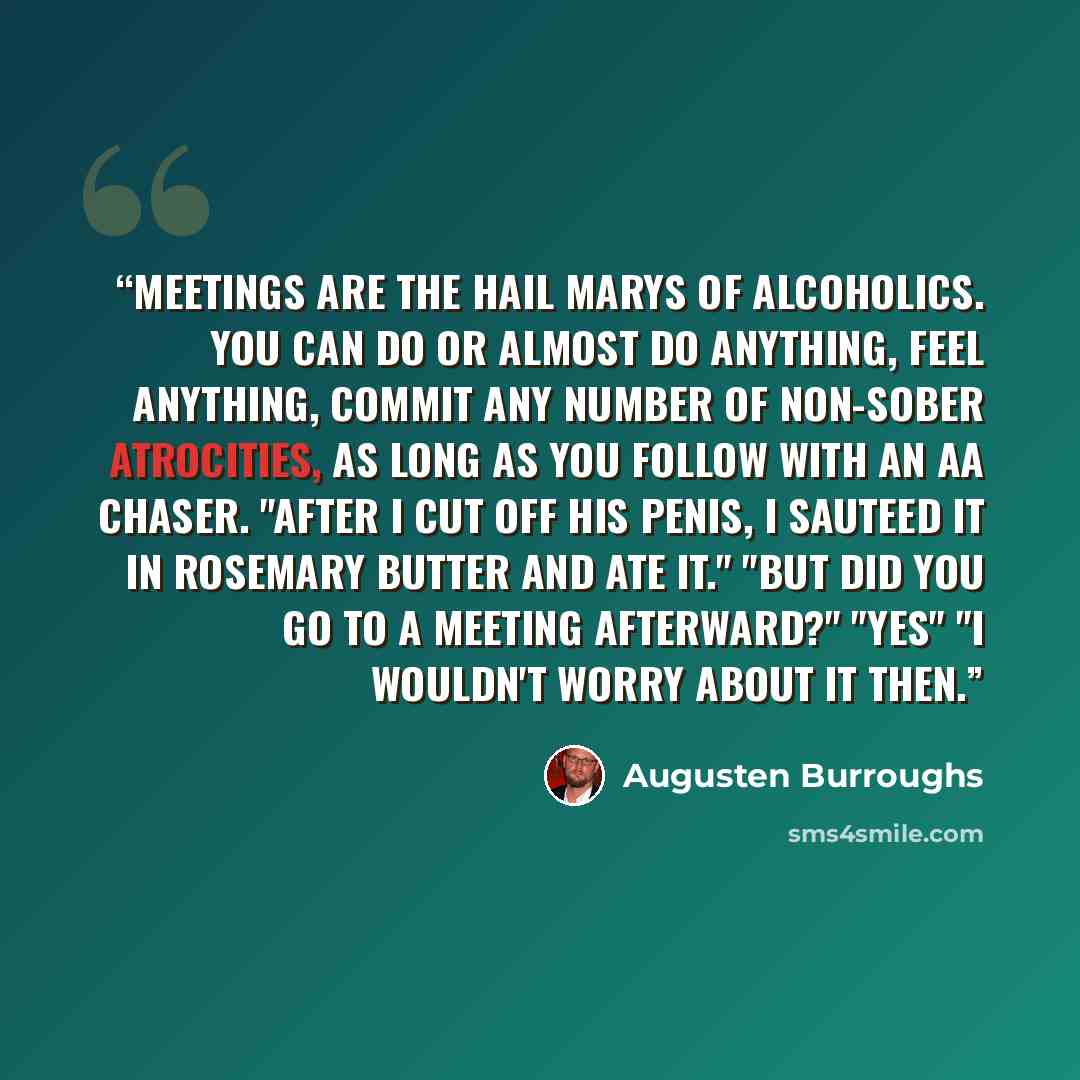“Meetings are the Hail Marys of alcoholics. You can do or almost do anything, feel anything, commit any number of non-sober atrocities, as long as you follow with an AA chaser. "After I cut off his penis, I sauteed it in rosemary butter and ate it." "But did you go to a meeting afterward?" "Yes" "I…” quote by Augusten Burroughs