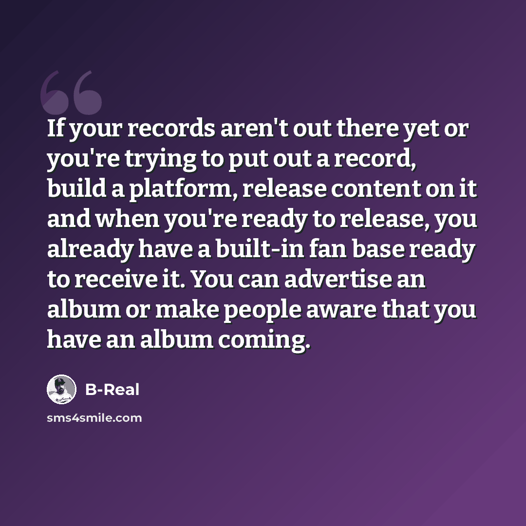 “If your records aren't out there yet or you're trying to put out a record, build a platform, release content on it and when you're ready to release, you already have a built-in fan base ready to receive it. You can advertise an album or make people aware that you have an album coming.” quote by B-Real