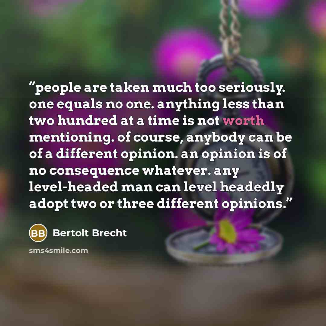 “people are taken much too seriously. one equals no one. anything less than two hundred at a time is not worth mentioning. of course, anybody can be of a different opinion. an opinion is of no consequence whatever. any level-headed man can level headedly adopt two or three different opinions.” quote by Bertolt Brecht