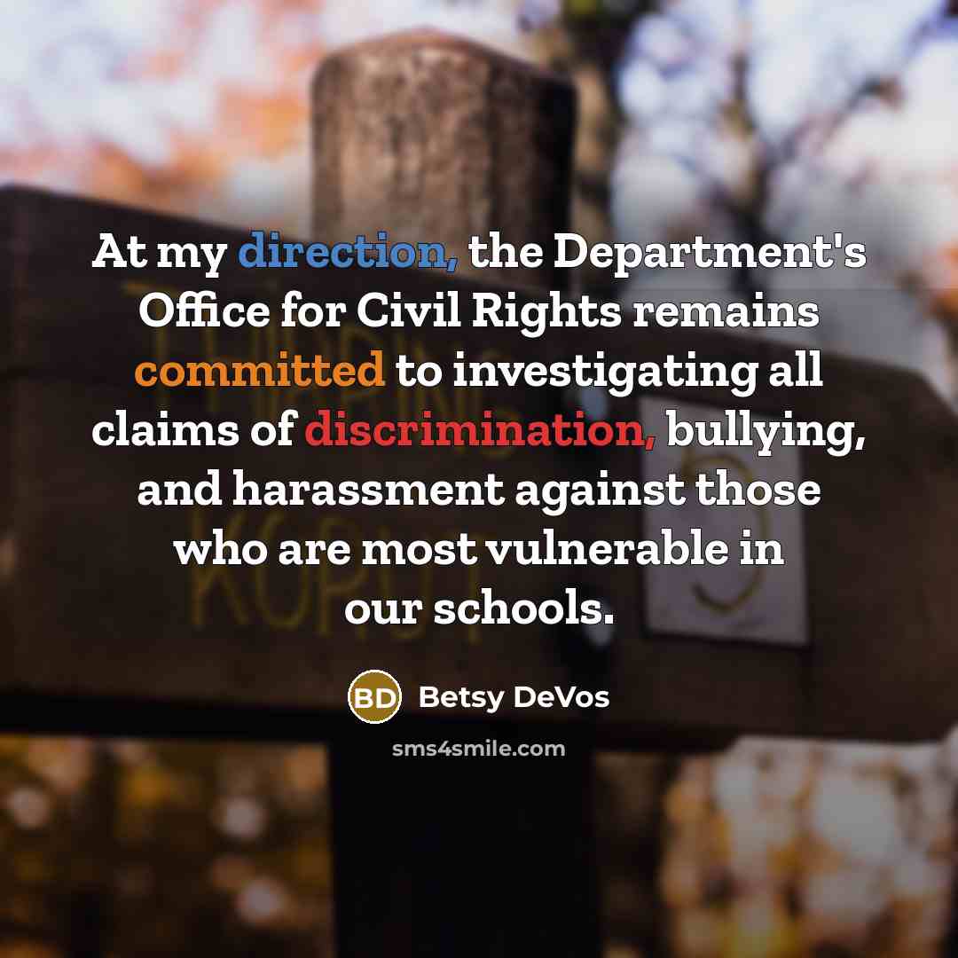 “At my direction, the Department's Office for Civil Rights remains committed to investigating all claims of discrimination, bullying, and harassment against those who are most vulnerable in our schools.” quote by Betsy DeVos