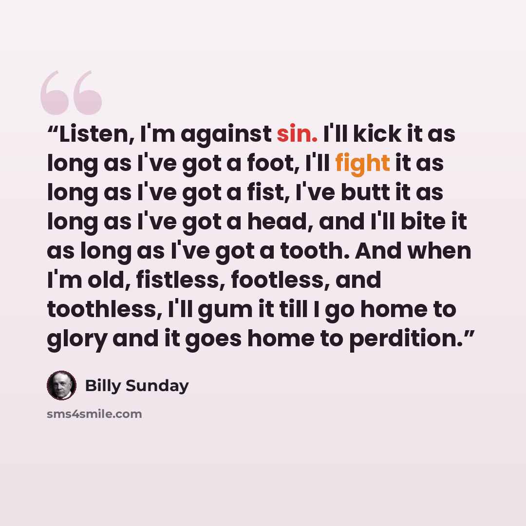 “Listen, I'm against sin. I'll kick it as long as I've got a foot, I'll fight it as long as I've got a fist, I've butt it as long as I've got a head, and I'll bite it as long as I've got a tooth. And when I'm old, fistless, footless, and toothless, I'll gum it till I go home to glory and it goes…” quote by Billy Sunday