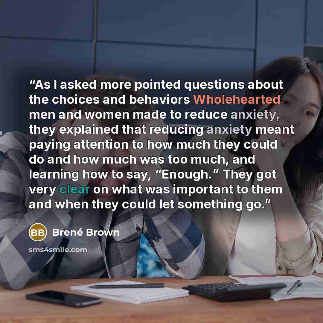 “As I asked more pointed questions about the choices and behaviors Wholehearted men and women made to reduce anxiety, they explained that reducing anxiety meant paying attention to how much they could do and how much was too much, and learning how to say, “Enough.” They got very clear on what was…” quote by Brené Brown