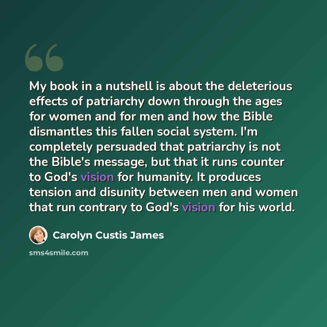 “My book in a nutshell is about the deleterious effects of patriarchy down through the ages for women and for men and how the Bible dismantles this fallen social system. I'm completely persuaded that patriarchy is not the Bible's message, but that it runs counter to God's vision for humanity. It…” quote by Carolyn Custis James