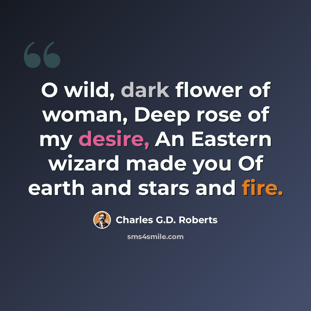 “O wild, dark flower of woman, Deep rose of my desire, An Eastern wizard made you Of earth and stars and fire.” quote by Charles G.D. Roberts