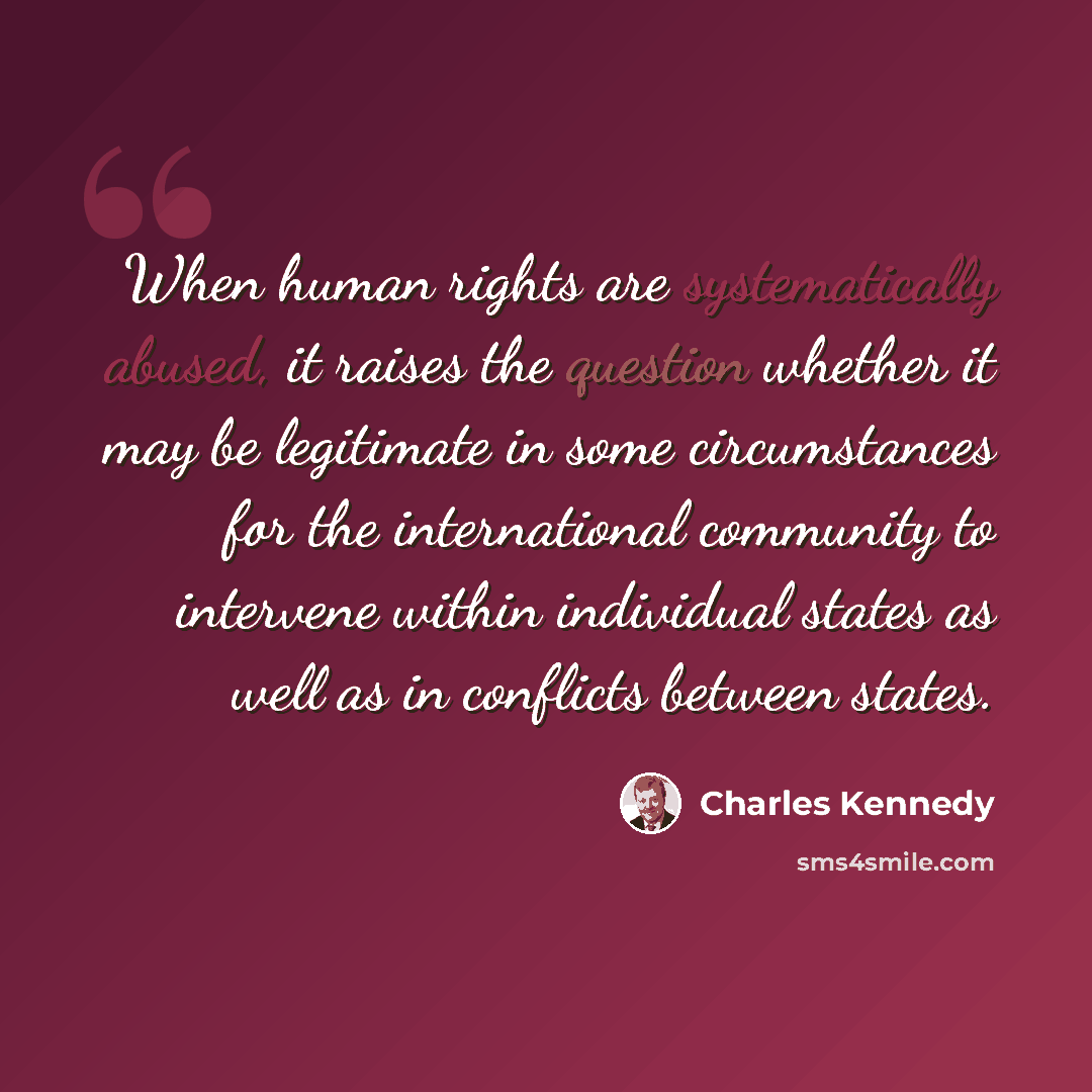 “When human rights are systematically abused, it raises the question whether it may be legitimate in some circumstances for the international community to intervene within individual states as well as in conflicts between states.” quote by Charles Kennedy