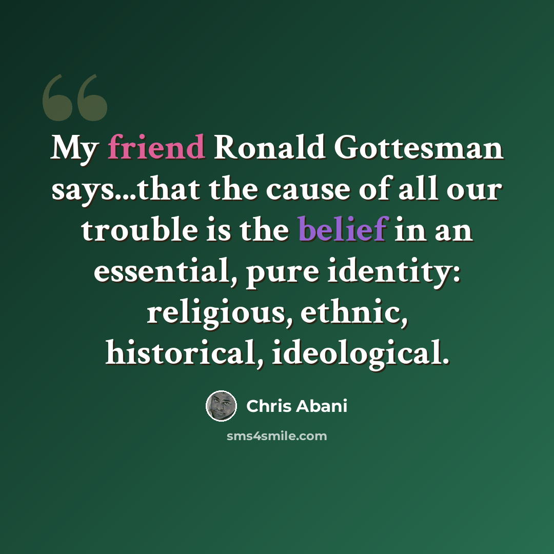 “My friend Ronald Gottesman says...that the cause of all our trouble is the belief in an essential, pure identity: religious, ethnic, historical, ideological.” quote by Chris Abani