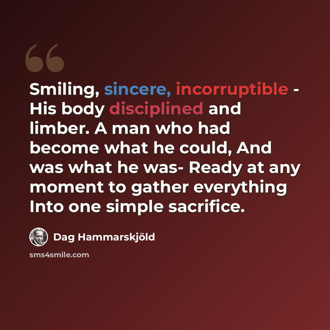 “Smiling, sincere, incorruptible - His body disciplined and limber. A man who had become what he could, And was what he was- Ready at any moment to gather everything Into one simple sacrifice.” quote by Dag Hammarskjold