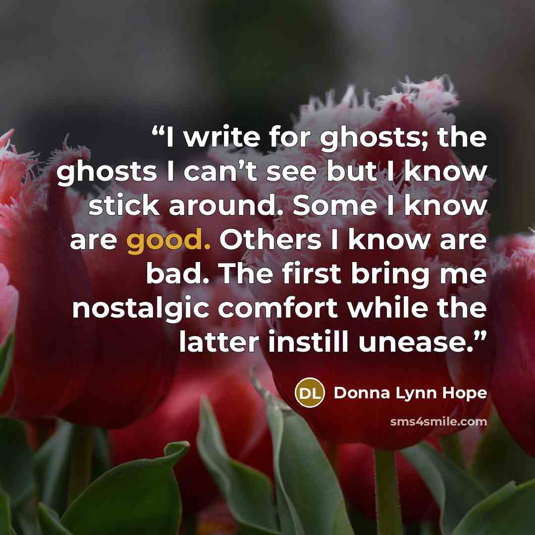 “I write for ghosts; the ghosts I can’t see but I know stick around. Some I know are good. Others I know are bad. The first bring me nostalgic comfort while the latter instill unease.” quote by Donna Lynn Hope