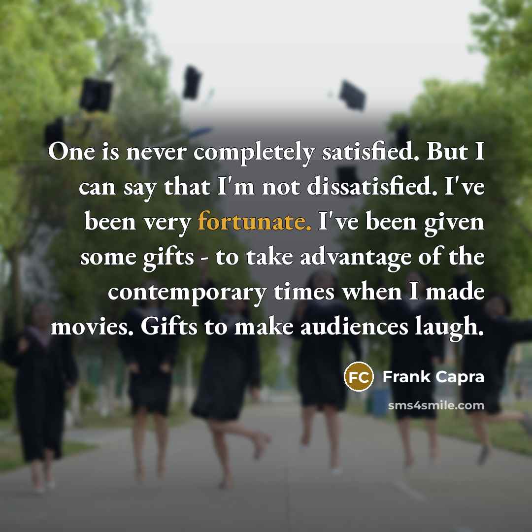 “One is never completely satisfied. But I can say that I'm not dissatisfied. I've been very fortunate. I've been given some gifts - to take advantage of the contemporary times when I made movies. Gifts to make audiences laugh.” quote by Frank Capra