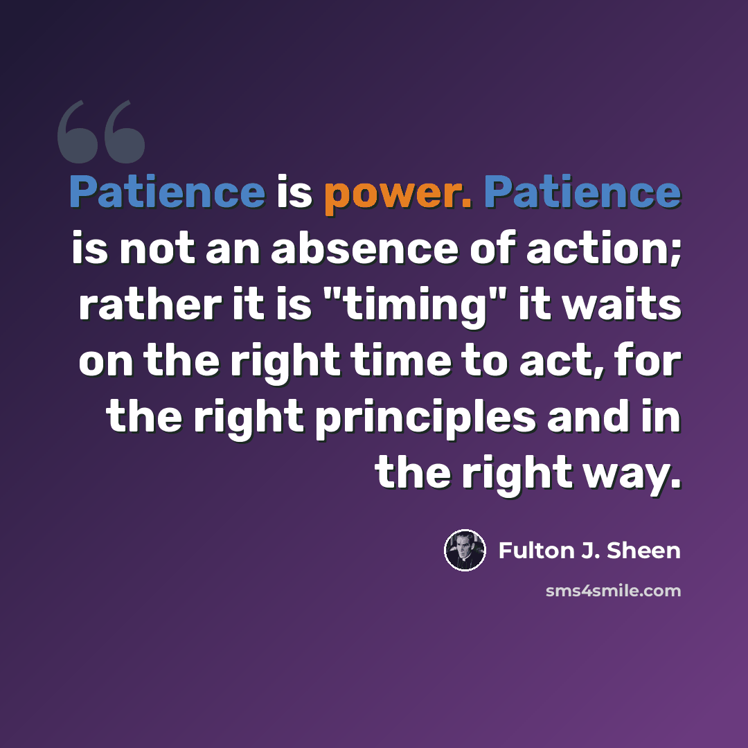 “Patience is power. Patience is not an absence of action; rather it is "timing" it waits on the right time to act, for the right principles and in the right way.” quote by Fulton J. Sheen